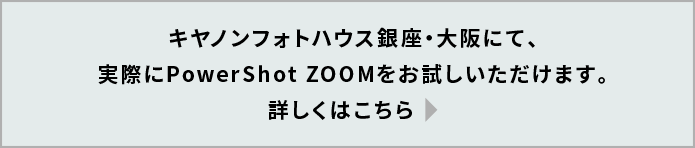 キヤノンパーソナル向けショールーム（品川・銀座・大阪）にて、実際にPowerShot ZOOMをお試しいただけます。詳しくはこちら