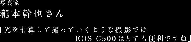 写真家 瀧本幹也さん 「光を計算して撮っていくような撮影では EOS C500はとても便利ですね」