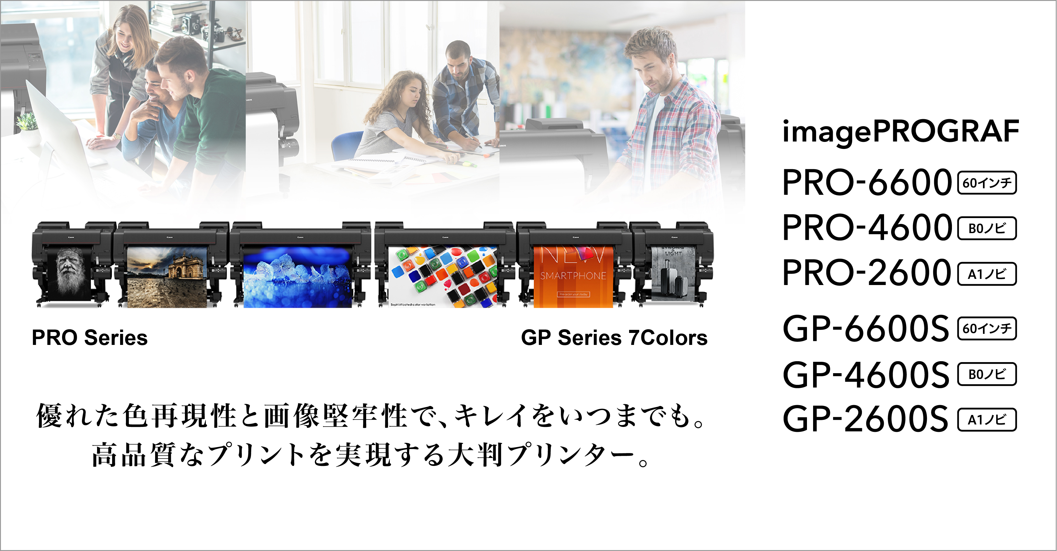 優れた色再現性と画像堅牢性で、キレイをいつまでも。高品質なプリントを実現する大判プリンター。image PROGRAF GP-6600S（60インチ）／GP-4600S（B0ノビ）／GP-2600S（A1ノビ）／PRO-6600（60インチ）／PRO-4600（B0ノビ）／PRO-2600（A1ノビ）