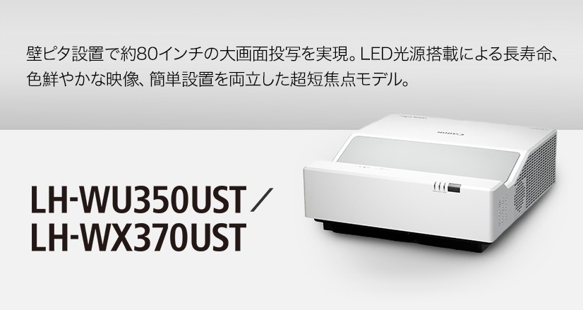 LH-WU350UST／LH-WX370UST 壁ピタ設置で約80インチの大画面投写を実現。LED光源搭載による長寿命、色鮮やかな映像、簡単設置を両立した超短焦点モデル。