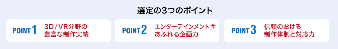 「選定の3つのポイント」POINT1：3D／VR分野の豊富な制作実績 POINT2：エンターテインメント性あふれる企画力 POINT3：信頼のおける制作体制と対応力