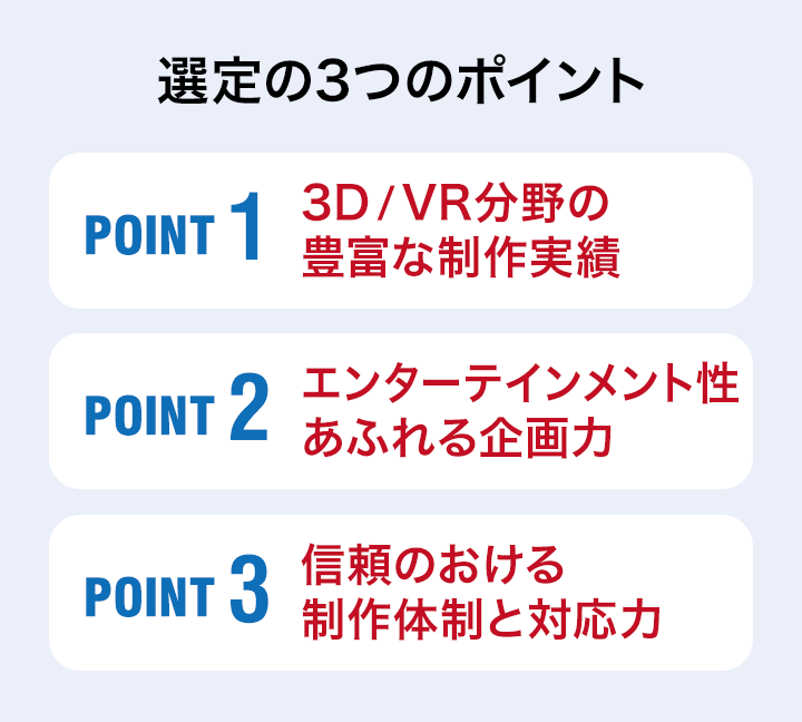 「選定の3つのポイント」POINT1：3D／VR分野の豊富な制作実績 POINT2：エンターテインメント性あふれる企画力 POINT3：信頼のおける制作体制と対応力