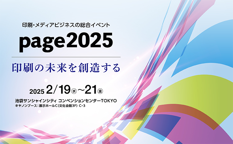 印刷・メディアビジネスの総合イベント page2025 印刷の未来を創造する 2025 2/19(水)~21(金) 池袋サンシャインシティ コンベンションセンターTOKYO キヤノンブース:展示ホールC(文化会館3F)C-3