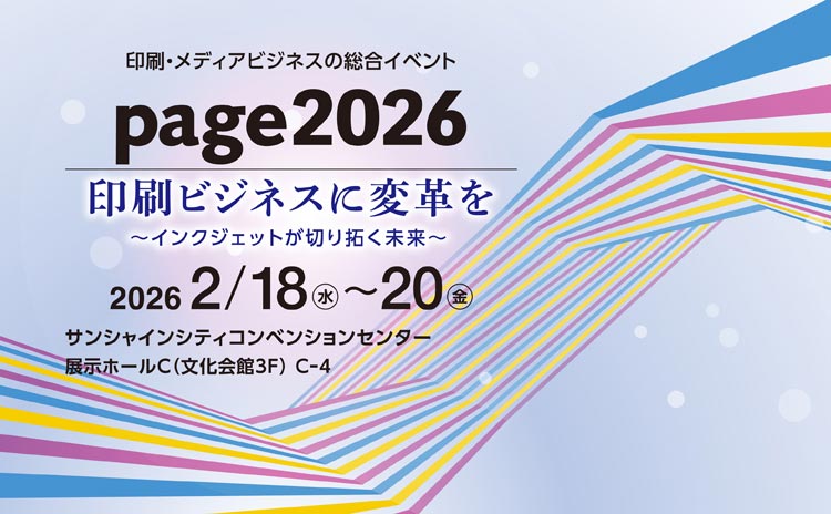 印刷・メディアビジネスの総合イベント page2026 印刷ビジネスに変革を ～インクジェットが切り拓く未来～ 2026年 2月18日（水）～20日（金） サンシャインシティ コンベンションセンター 展示ホールC（文化会館3F）C-4