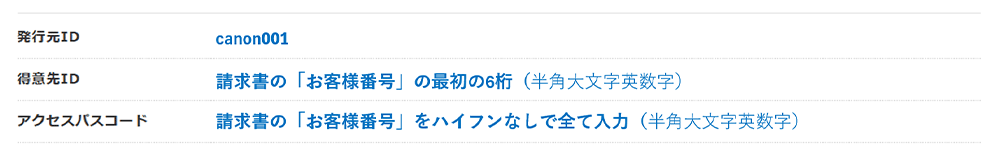 発行元ID canon001 得意先ID 請求書の「お客様番号」の最初の6桁(半角大文字英数字) アクセスパスコード 請求書の「お客様番号」をハイフンなしで全て入力(半角大文字英数字)