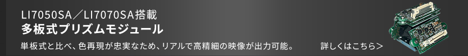 LI7050SA/LI7070SA搭載 多板式プリズムモジュール 単板式と比べ、色再現が忠実なため、リアルで高精細の映像が出力可能。
