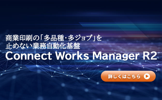 商業印刷の「多品種・多ジョブ」を止めない業務自動化基盤 Connect Works Manager R2 詳しくはこちら