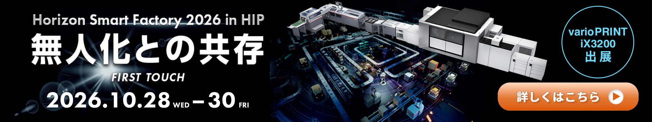 Horizon Smart Factory 2026 in HIP 無人化との共存 FIRST TOUCH 2026.10.28 WED – 30 FRI varioPRINT iX3200 出展 詳しくはこちら
