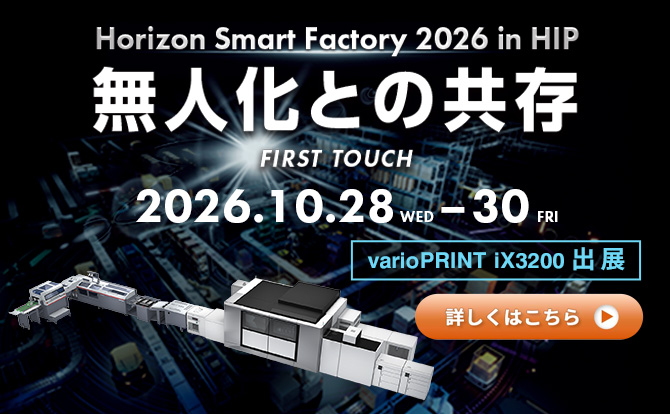 Horizon Smart Factory 2026 in HIP 無人化との共存 FIRST TOUCH 2026.10.28 WED – 30 FRI varioPRINT iX3200 出展 詳しくはこちら