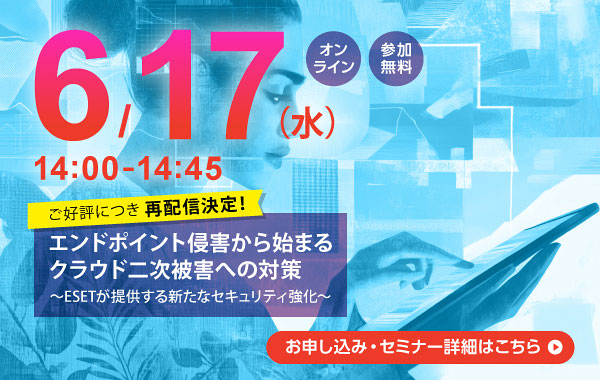 6月17日（水）14：00～14：45 オンライン 参加無料 ご好評につき再配信決定！ エンドポイント侵害から始まるクラウド二次被害への対策 ～ESETが提供する新たなセキュリティ強化～ お申し込み・セミナー詳細はこちら