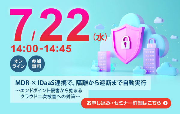 7月22日（水） 14：00～14：45 オンライン 参加無料 MDR×IDaaS連携で、隔離から遮断まで自動実行 ～エンドポイント侵害から始まるクラウド二次被害への対策～ お申し込み・セミナー詳細はこちら
