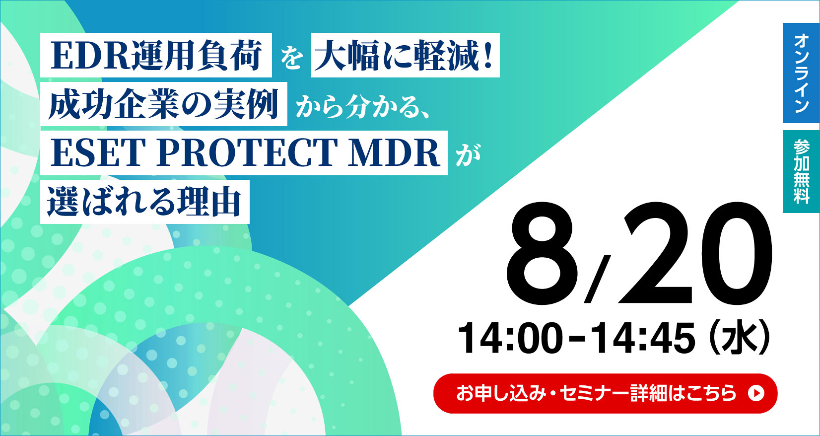 オンライン 参加無料 EDR運用負荷を大幅に軽減！成功企業の実例から分かる、ESET PROTECT MDRが選ばれる理由 8／20 14：00～14：45（水） お申し込み・セミナー詳細はこちら