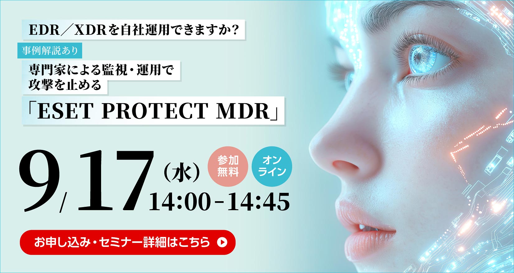 EDR／XDRを自社運用できますか？ 事例解説あり 専門家による監視・運用で攻撃を止める 「ESET PROTECT MDR」 9／17（水） 14：00～14：45 参加無料 オンライン お申し込み・セミナー詳細はこちら