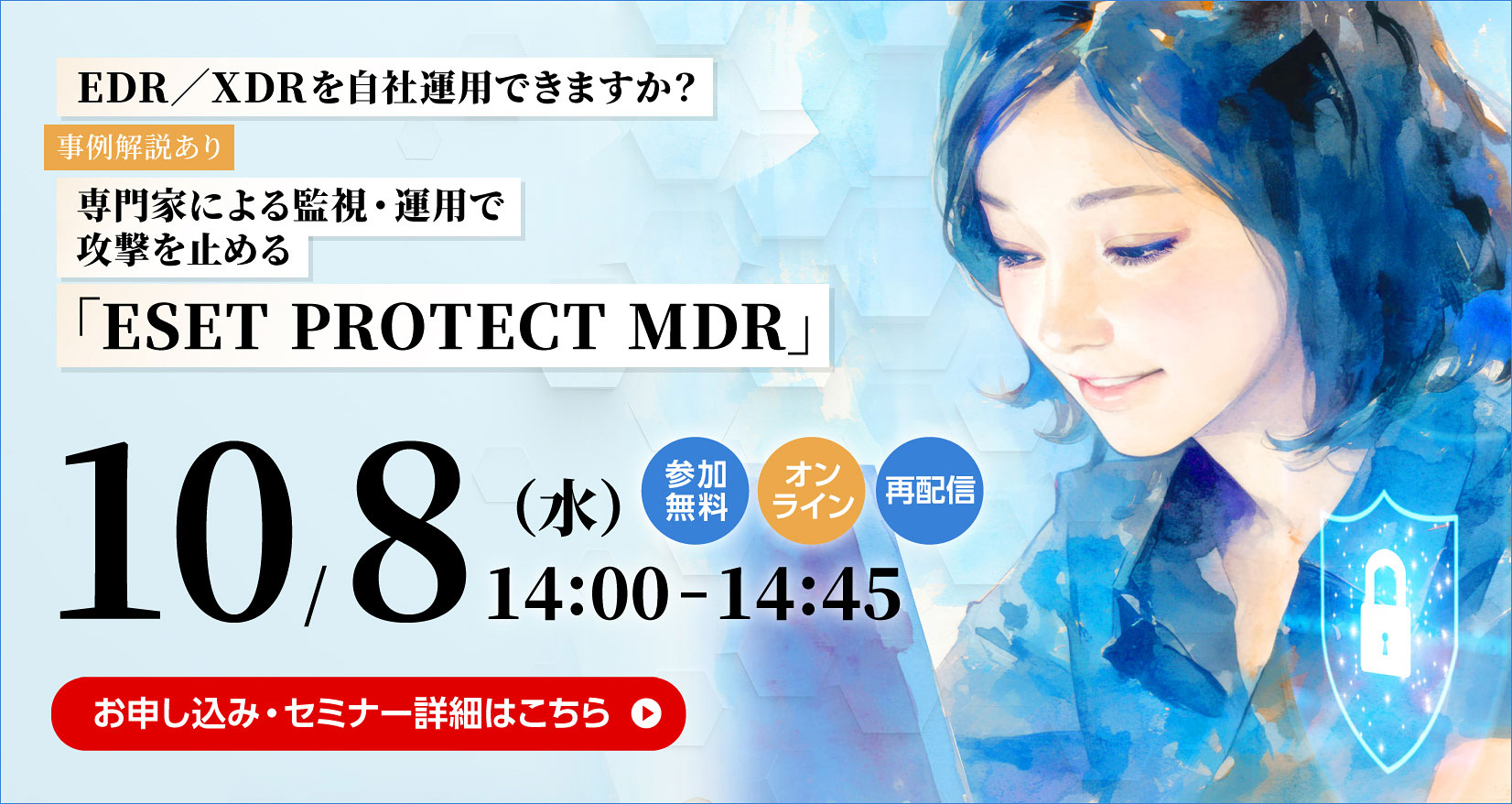 EDR／XDRを自社運用できますか？ 事例解説あり 専門家による監視・運用で攻撃を止める 「ESET PROTECT MDR」 10／8（水） 14：00～14：45 参加無料 オンライン 再配信 お申し込み・セミナー詳細はこちら