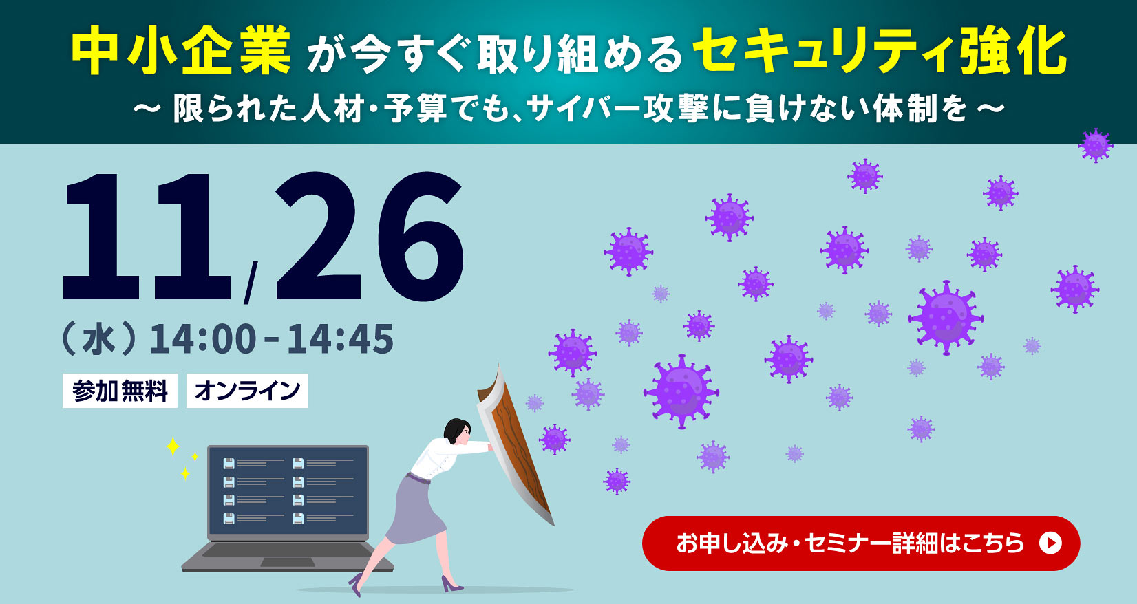中小企業が今すぐ取り組めるセキュリティ強化 ~限られた人材・予算でも、サイバー攻撃に負けない体制を~ 11月26日(水)14:00~14:45 参加無料 オンライン お申し込み・セミナー詳細はこちら