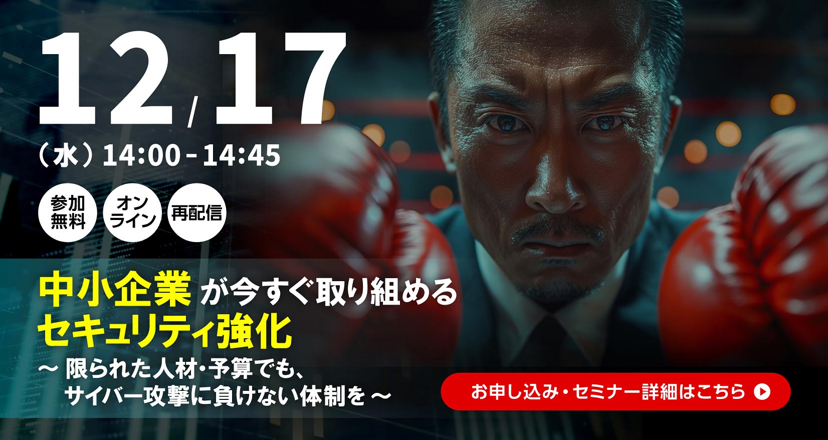 12月17日（水）14：00～14：45 参加無料 オンライン 再配信 中小企業が今すぐ取り組めるセキュリティ強化 ～限られた人材・予算でも、サイバー攻撃に負けない体制を～ お申し込み・セミナー詳細はこちら
