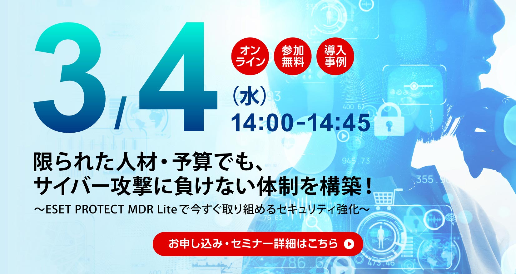 3月4日(水)14:00~14:45 オンライン 参加無料 導入事例 限られた人材・予算でも、サイバー攻撃に負けない体制を構築! ~ESET PROTECT MDR Liteで今すぐ取り組めるセキュリティ強化~ お申し込み・セミナー詳細はこちら