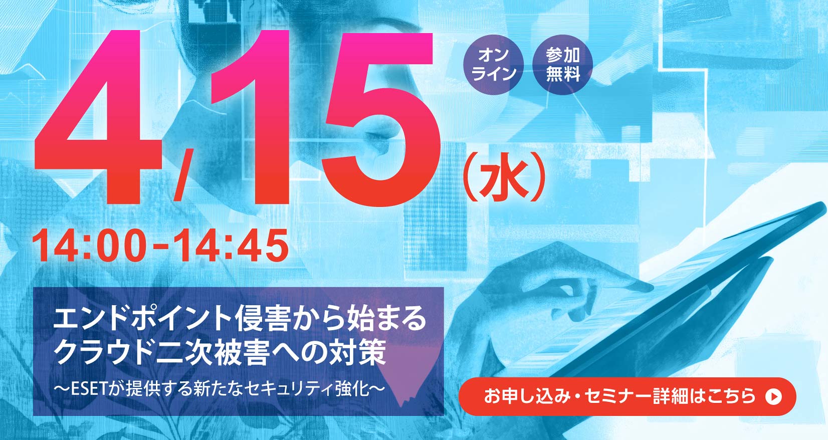 4月15日（水）14：00～14：45 オンライン 参加無料 エンドポイント侵害から始まるクラウド二次被害への対策 ～ESETが提供する新たなセキュリティ強化～ お申し込み・セミナー詳細はこちら