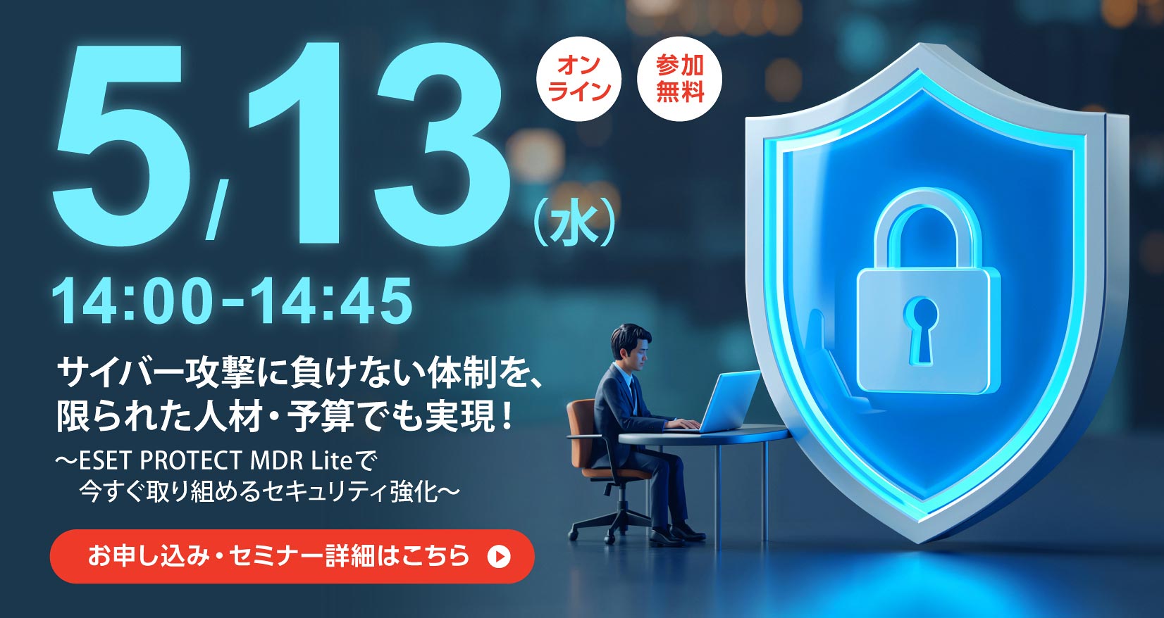 5月13日（水）14：00～14：45 オンライン 参加無料 サイバー攻撃に負けない体制を、限られた人材・予算でも実現！ ～ESET PROTECT MDR Liteで今すぐ取り組めるセキュリティ強化～ お申し込み・セミナー詳細はこちら