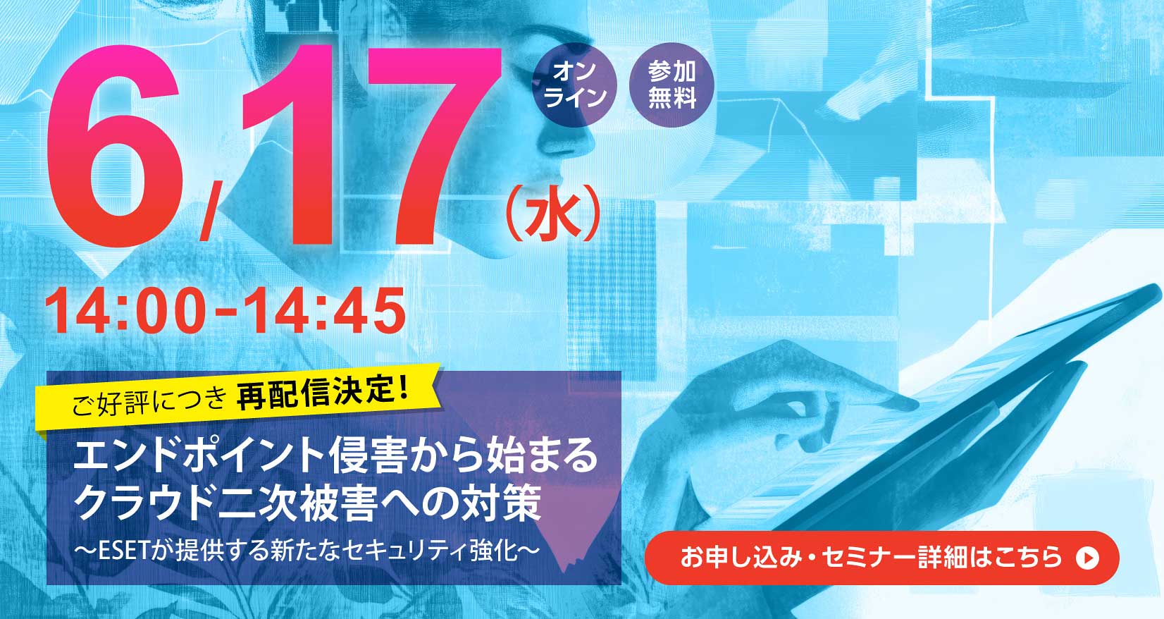6月17日（水）14：00～14：45 オンライン 参加無料 ご好評につき再配信決定！ エンドポイント侵害から始まるクラウド二次被害への対策 ～ESETが提供する新たなセキュリティ強化～ お申し込み・セミナー詳細はこちら