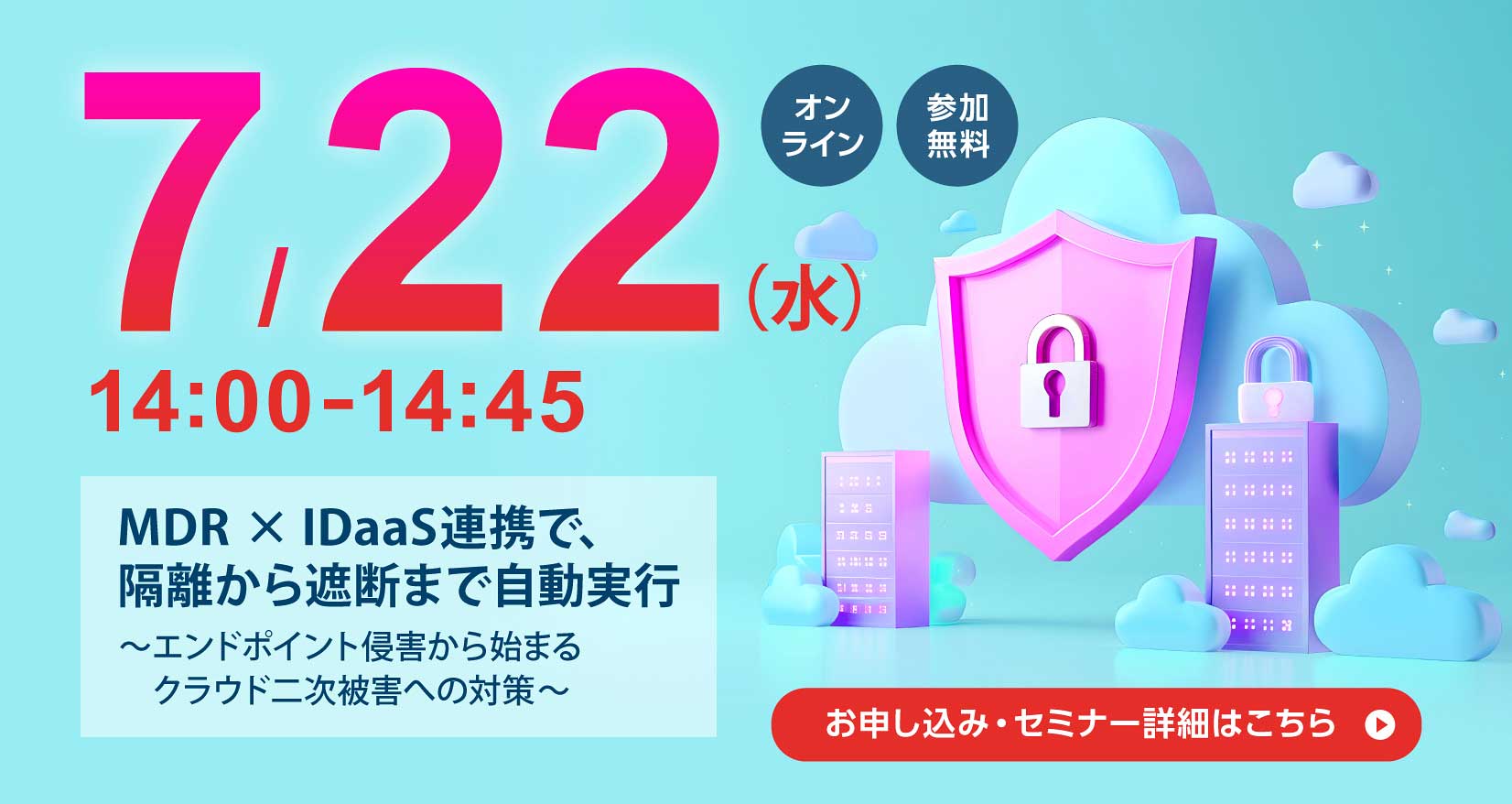 7月22日（水） 14：00～14：45 MDR×IDaaS連携で、隔離から遮断まで自動実行 ～エンドポイント侵害から始まるクラウド二次被害への対策～ お申し込み・セミナー詳細はこちら