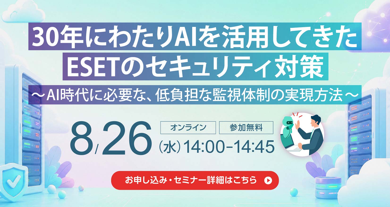 30年にわたりAIを活用してきた ESETのセキュリティ対策 ～AI時代に必要な、低負担な監視体制の実現方法～ 8月26日（水）14：00～14：45 オンライン 参加無料 お申し込み・セミナー詳細はこちら