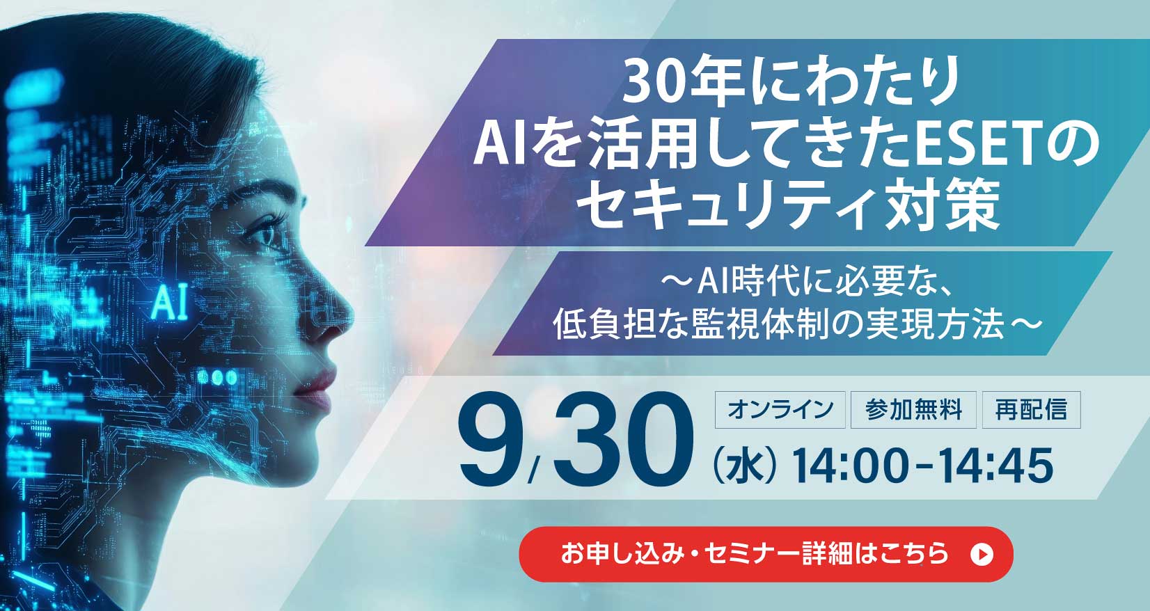 30年にわたりAIを活用してきたESETのセキュリティ対策 ～AI時代に必要な、低負担な監視体制の実現方法～ オンライン 参加無料 再配信 9月30日（水）14：00～14：45 お申し込み・セミナー詳細はこちら