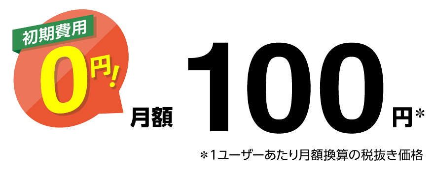 初期費用0円! 月額100円※ ※1ユーザーあたり月額換算の税抜き価格