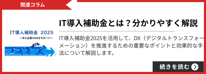 関連コラム IT導入補助金とは?分かりやすく解説 IT導入補助金2025を活用して、DX(デジタルトランスフォーメーション)を推進するための重要なポイントと効果的な手法について解説します。 続きを読む