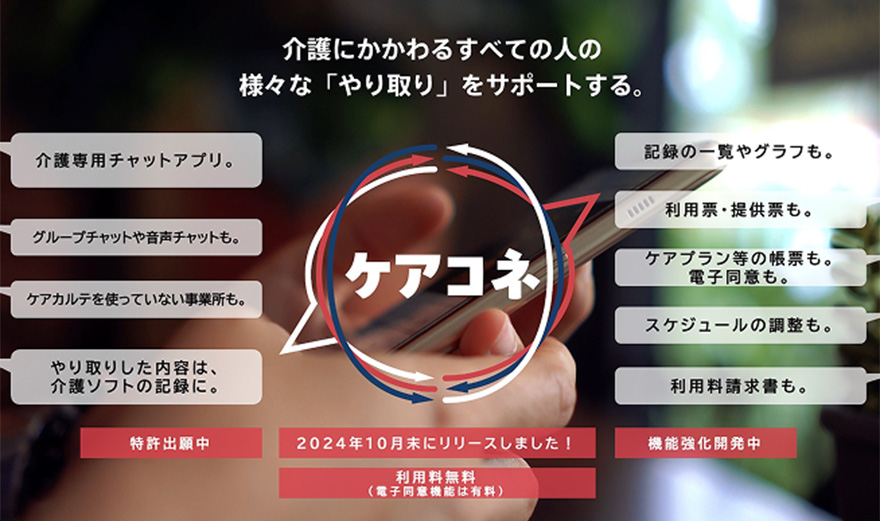 ケアコネ 介護にかかわるすべての人の 様々な「やり取り」をサポートする。 介護専用チャットアプリ。グループチャットや音声チャットも。ケアカルテを使っていない事業所も。やり取りした内容は、 介護ソフトの記録に。記録の一覧やグラフも。利用票·提供票も。ケアプラン等の帳票も。 電子同意も。スケジュールの調整も。利用料請求書も。特許出願中 2024年10月末にリリースしました! 機能強化開発中 利用料無料 (電子同意機能は有料)