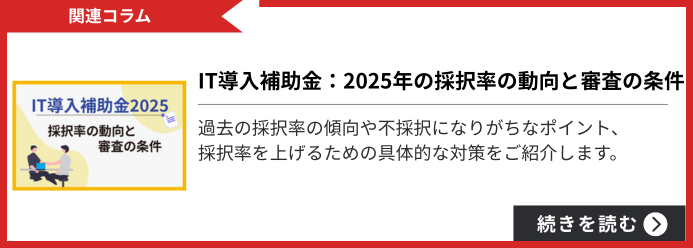 関連コラム IT導入補助金：2025年の採択率の動向と審査の条件 過去の採択率の傾向や不採択になりがちなポイント、採択率を上げるための具体的な対策をご紹介します。 続きを読む