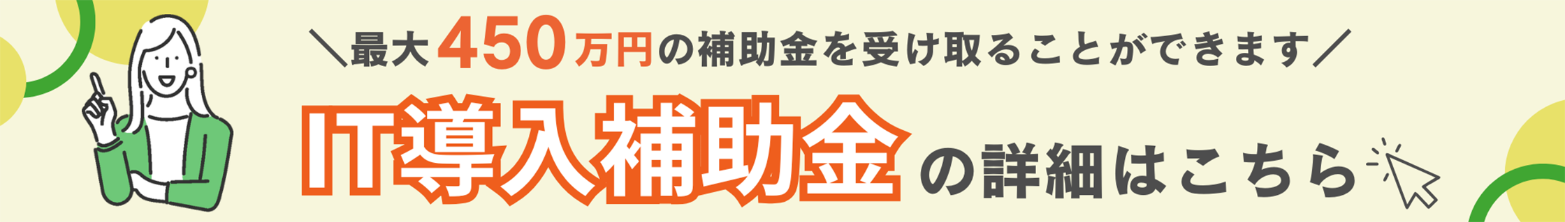 最大450万円の補助金を受け取ることができます IT導入補助金の詳細はこちら