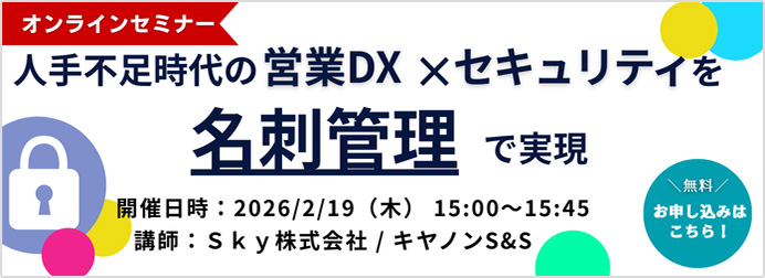 オンラインセミナー人手不足時代の営業DX×セキュリティを名刺管理で実現 開催日：2026／2／19（水曜日）15：00~15：45 講師：SKY株式会社／キヤノンシステムアンドサポート株式会社 無料お申し込みはこちら！