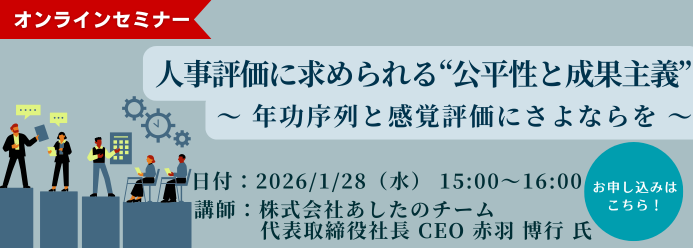 オンラインセミナー 人事評価に求められる“公平性と成果主義”～年功序列と感覚評価にさよならを～ 開催日時：2026年1月28日（水）15:00～16:00 講師：株式会社あしたのチーム 代表取締役社長 CEO 赤羽 博行 氏 お申し込みはこちら！