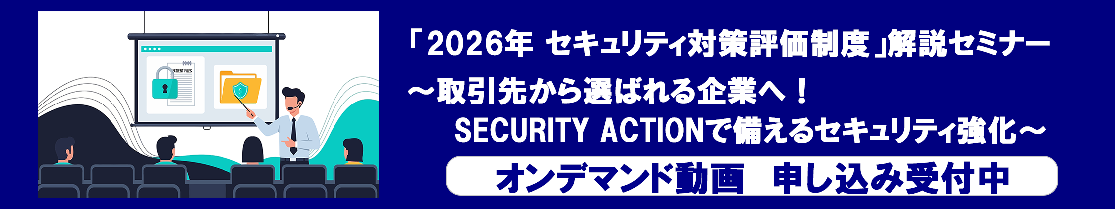 「2026年 セキュリティ対策評価制度」解説セミナー～取引先から選ばれる企業へ！SECURITY ACTIONで備えるセキュリティ強化～ オンデマンド動画の視聴申し込みはこちらから。
