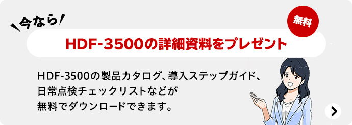 今ならHDF-3500の詳細資料をプレゼント 無料 HDF-3500の製品カタログ、導入ステップガイド、日常点検チェックリストなどが無料でダウンロードできます。
