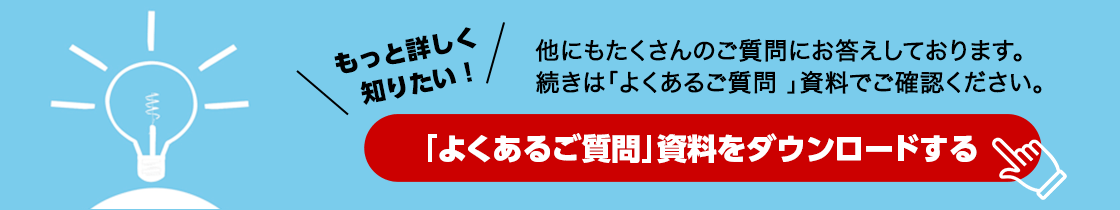 もっと詳しく知りたい!他にもたくさんのご質問にお答えしております。続きは「よくあるご質問 」資料でご確認ください。「よくあるご質問」資料をダウンロードする