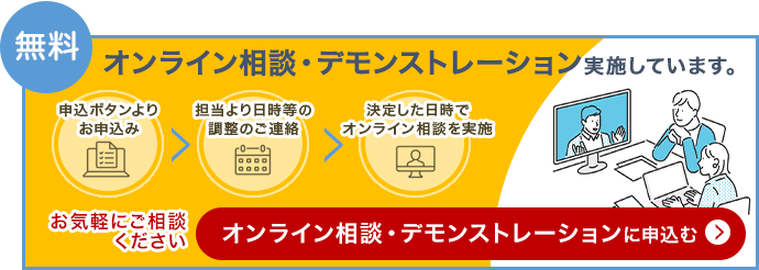 無料 オンライン相談・デモンストレーション実施しています。「申込ボタンよりお申込み」「担当より日時などの調整のご連絡」「決定した日程でオンライン相談を実施」お気軽にご相談ください オンライン相談・デモンストレーションに申込む