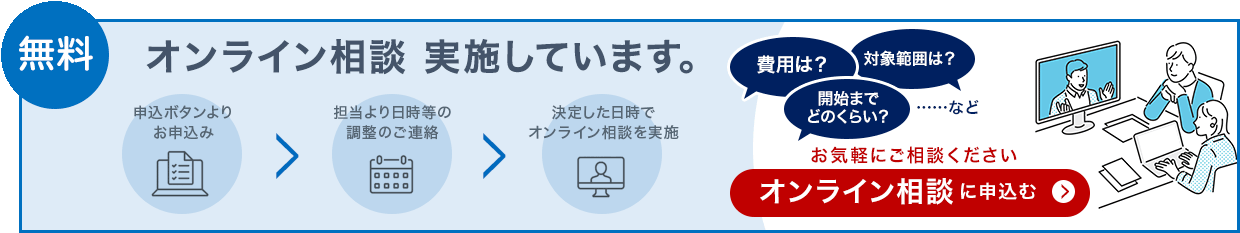 無料 オンライン相談を実施しています。申込ボタンよりお申込み、担当より日程等の調整のご連絡、決定した日時でオンライン相談を実施。費用は?対象範囲は?開始までどのくらい?など。お気軽にご相談ください。オンライン相談に申込む