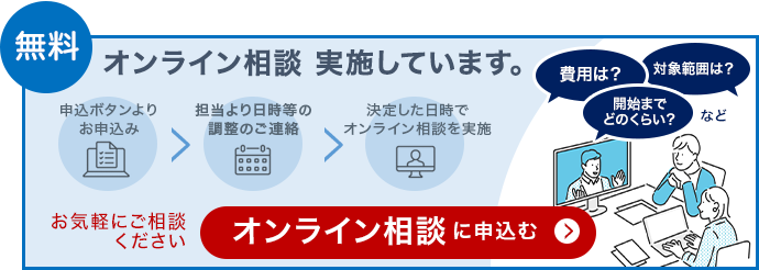 無料 オンライン相談を実施しています。申込ボタンよりお申込み、担当より日程等の調整のご連絡、決定した日時でオンライン相談を実施。費用は?対象範囲は?開始までどのくらい?など。お気軽にご相談ください。オンライン相談に申込む