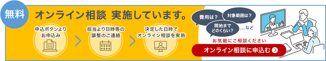 無料 オンライン相談を実施しています。申込ボタンよりお申込み、担当より日程等の調整のご連絡、決定した日時でオンライン相談を実施。費用は？対象範囲は？開始までどのくらい？など。お気軽にご相談ください。オンライン相談に申込む