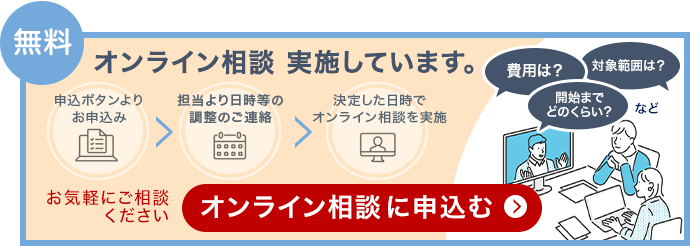 無料 オンライン相談を実施しています。申込ボタンよりお申込み、担当より日時等の調整のご連絡、決定した日時でオンライン相談を実施。費用は?対象範囲は?開始までどのくらい?など。お気軽にご相談ください。オンライン相談に申込む