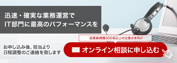 迅速・確実な業務運営でIT部門に最高のパフォーマンスを お申し込み後、担当より日程調整のご連絡をいたします。オンライン相談に申し込む（従業員規模300名以上の企業さま向け）