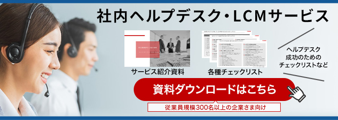 社内ヘルプデスク・LCMサービス 「サービス紹介資料」「各種チェックリスト」ヘルプデスク成功のためのチェックリストなど 資料ダウンロードはこちら(従業員規模300名以上の企業さま向け)