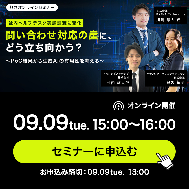 無料オンラインセミナー 社内ヘルプデスク実態調査に変化 問い合わせ対応の崖に、どう立ち向かう？ ～PoC結果から生成AIの有用性を考える～ オンライン開催 09.09tue.15:00～16:00セミナーに申込む お申込み締切：09.09tue. 13:00