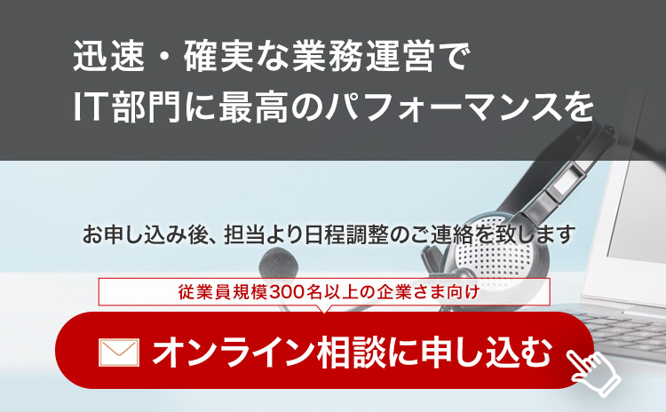 「迅速・確実な業務運営でIT部門に最高のパフォーマンスを」お申し込み後、担当より日程調整のご連絡を致します。オンライン相談に申し込む（従業員規模300名以上の企業さま向け）