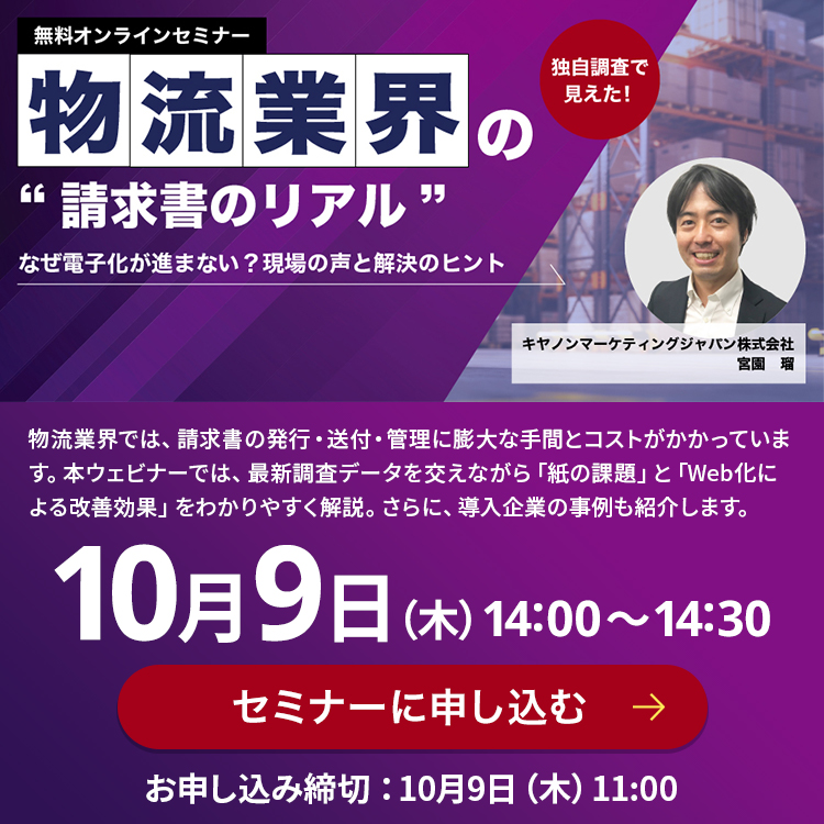 無料オンラインセミナー 独自調査で見えた！ 物流業界の“請求書のリアル”なぜ電子化が進まない？現場の声と解決のヒント キヤノンマーケティングジャパン株式会社 宮園 瑠 物流業界では、請求書の発行・送付・管理に膨大な手間とコストがかかっています。本ウェビナーでは、最新調査データを交えながら「紙の課題」と「Web化による改善効果」をわかりやすく解説。さらに、導入企業の事例も紹介します。 10月9日 (木) 14:00~14:30 セミナーに申し込む お申込み締切：10月9日(木)11:00