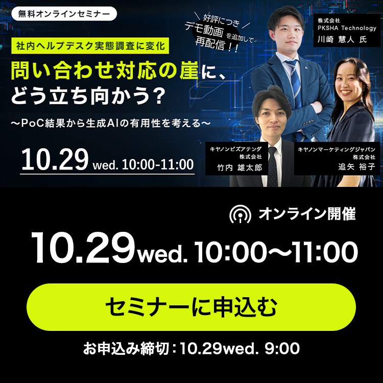 好評につきデモ動画を追加して再配信！！無料オンラインセミナー 社内ヘルプデスク実態調査に変化 問い合わせ対応の崖に、どう立ち向かう？ ～PoC結果から生成AIの有用性を考える～ 株式会社PKSHA Technology 川崎 慧人 氏 キヤノンビズアテンダ株式会社 竹内 雄太郎 キヤノンマーケティングジャパン株式会社 追矢 裕子 オンライン開催 10.29wed.10:00～11:00セミナーに申込む お申込み締切：10.29wed. 9:00