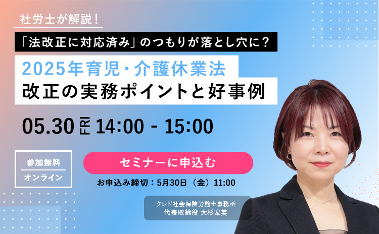 社労士が解説！「法改正に対応済み」のつもりが落とし穴に？2025年育児・介護休業法 改正の実務ポイントと好事例 2025年5月30日（金）14時～15時 参加無料｜オンライン クレド社会保険労務士事務所 代表取締役 大杉宏美 セミナーに申込む（お申込み締切：5月30日（金）11時）