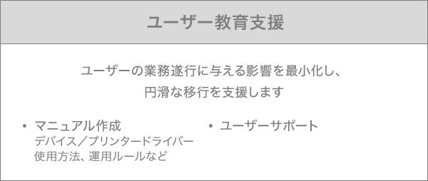 ユーザー教育支援:ユーザーの業務遂行に与える影響を最小化し、円滑な移行を支援します マニュアル作成はデバイス/プリンタードライバーと使用方法、運用ルールなど ユーザーサポート